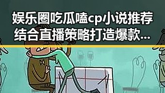 娱乐圈吃瓜嗑cp小说推荐结合直播策略打造爆款吃瓜娱乐营销号