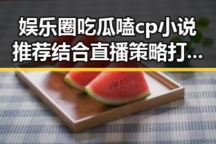 娱乐圈吃瓜嗑cp小说推荐结合直播策略打造爆款吃瓜娱乐营销号