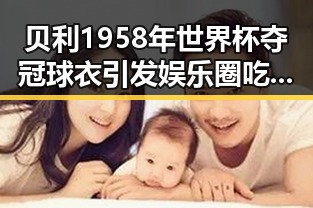 贝利1958年世界杯夺冠球衣引发娱乐圈吃瓜群众关注球王风云变幻