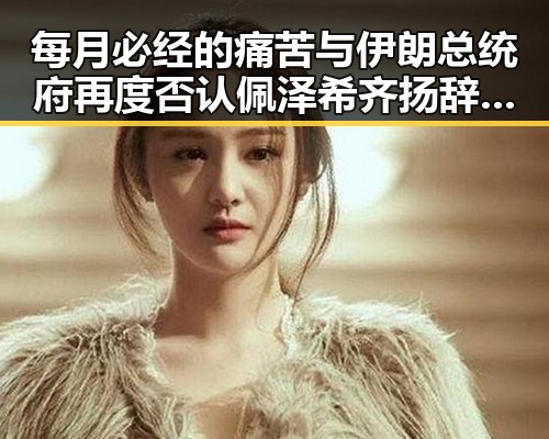 每月必经的痛苦与伊朗总统府再度否认佩泽希齐扬辞职传闻的反差揭秘