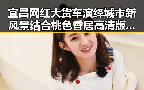宜昌网红大货车演绎城市新风景结合桃色香居高清版揭示网络娱乐新潮流