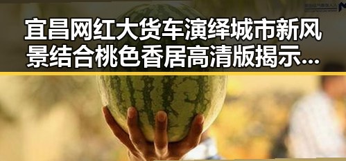 宜昌网红大货车演绎城市新风景结合桃色香居高清版揭示网络娱乐新潮流